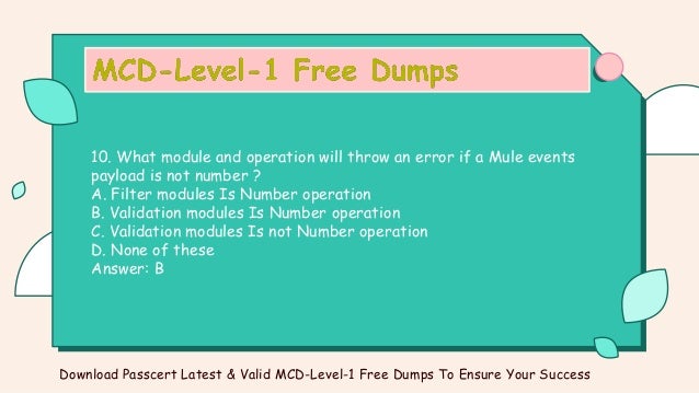10. What module and operation will throw an error if a Mule events
payload is not number ?
A. Filter modules Is Number operation
B. Validation modules Is Number operation
C. Validation modules Is not Number operation
D. None of these
Answer: B
Download Passcert Latest & Valid MCD-Level-1 Free Dumps To Ensure Your Success
 