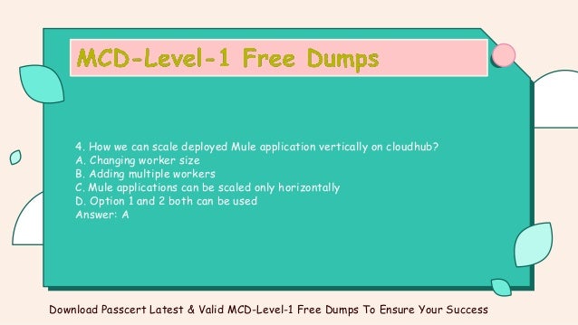 4. How we can scale deployed Mule application vertically on cloudhub?
A. Changing worker size
B. Adding multiple workers
C. Mule applications can be scaled only horizontally
D. Option 1 and 2 both can be used
Answer: A
Download Passcert Latest & Valid MCD-Level-1 Free Dumps To Ensure Your Success
 