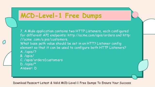 7. A Mule application contains two HTTP Listeners, each configured
for different API endpoints: http://acme.com/apis/orders and http:
//acme .com/a pis/customers.
What base path value should be set in an HTT? Listener config
element so that it can be used to configure both HTTP Listeners?
A. /apis/?
B. /apis/
C. /apis/orders|customers
D. /apis/*
Answer: D
Download Passcert Latest & Valid MCD-Level-1 Free Dumps To Ensure Your Success
 