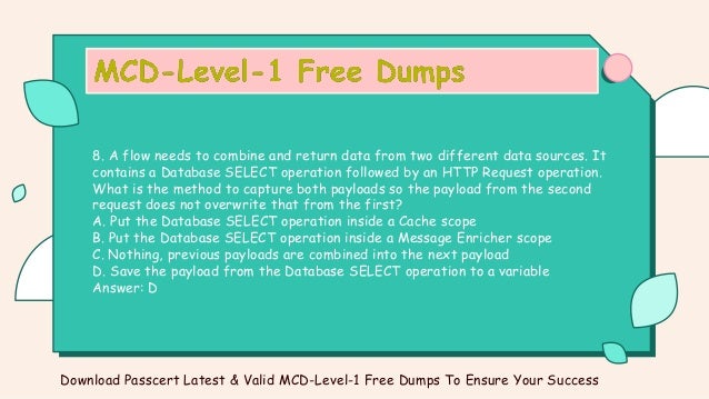 8. A flow needs to combine and return data from two different data sources. It
contains a Database SELECT operation followed by an HTTP Request operation.
What is the method to capture both payloads so the payload from the second
request does not overwrite that from the first?
A. Put the Database SELECT operation inside a Cache scope
B. Put the Database SELECT operation inside a Message Enricher scope
C. Nothing, previous payloads are combined into the next payload
D. Save the payload from the Database SELECT operation to a variable
Answer: D
Download Passcert Latest & Valid MCD-Level-1 Free Dumps To Ensure Your Success
 