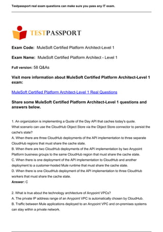 Testpassport real exam questions can make sure you pass any IT exam.
Exam Code: MuleSoft Certified Platform Architect-Level 1
Exam Name: MuleSoft Certified Platform Architect - Level 1
Full version: 58 Q&As
Visit more information about MuleSoft Certified Platform Architect-Level 1
exam:
MuleSoft Certified Platform Architect-Level 1 Real Questions
Share some MuleSoft Certified Platform Architect-Level 1 questions and
answers below.
1. An organization is implementing a Quote of the Day API that caches today's quote.
What scenario can use the CloudHub Object Store via the Object Store connector to persist the
cache's state?
A. When there are three CloudHub deployments of the API implementation to three separate
CloudHub regions that must share the cache state.
B. When there are two CloudHub deployments of the API implementation by two Anypoint
Platform business groups to the same CloudHub region that must share the cache state.
C. When there is one deployment of the API implementation to CloudHub and another
deployment to a customer-hosted Mule runtime that must share the cache state.
D. When there is one CloudHub deployment of the API implementation to three CloudHub
workers that must share the cache state.
Answer: C
2. What is true about the technology architecture of Anypoint VPCs?
A. The private IP address range of an Anypoint VPC is automatically chosen by CloudHub.
B. Traffic between Mule applications deployed to an Anypoint VPC and on-premises systems
can stay within a private network.
 