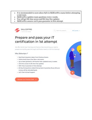  It is recommended to score above 85% in SkillCertPro exams before attempting
a real exam.
 SkillCertPro updates exam questions every 2 weeks.
 You will get life time access and life time free updates
 SkillCertPro assures 100% pass guarantee in first attempt.
 