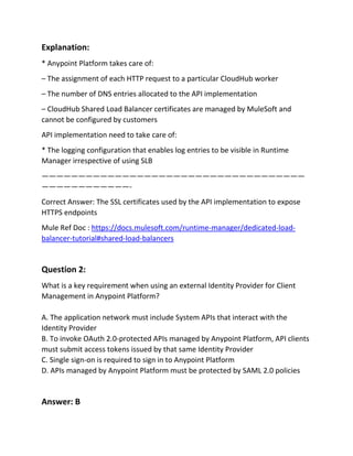 Explanation:
* Anypoint Platform takes care of:
– The assignment of each HTTP request to a particular CloudHub worker
– The number of DNS entries allocated to the API implementation
– CloudHub Shared Load Balancer certificates are managed by MuleSoft and
cannot be configured by customers
API implementation need to take care of:
* The logging configuration that enables log entries to be visible in Runtime
Manager irrespective of using SLB
————————————————————————————————————
————————————-
Correct Answer: The SSL certificates used by the API implementation to expose
HTTPS endpoints
Mule Ref Doc : https://docs.mulesoft.com/runtime-manager/dedicated-load-
balancer-tutorial#shared-load-balancers
Question 2:
What is a key requirement when using an external Identity Provider for Client
Management in Anypoint Platform?
A. The application network must include System APIs that interact with the
Identity Provider
B. To invoke OAuth 2.0-protected APIs managed by Anypoint Platform, API clients
must submit access tokens issued by that same Identity Provider
C. Single sign-on is required to sign in to Anypoint Platform
D. APIs managed by Anypoint Platform must be protected by SAML 2.0 policies
Answer: B
 