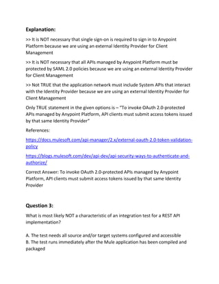 Explanation:
>> It is NOT necessary that single sign-on is required to sign in to Anypoint
Platform because we are using an external Identity Provider for Client
Management
>> It is NOT necessary that all APIs managed by Anypoint Platform must be
protected by SAML 2.0 policies because we are using an external Identity Provider
for Client Management
>> Not TRUE that the application network must include System APIs that interact
with the Identity Provider because we are using an external Identity Provider for
Client Management
Only TRUE statement in the given options is – “To invoke OAuth 2.0-protected
APIs managed by Anypoint Platform, API clients must submit access tokens issued
by that same Identity Provider“
References:
https://docs.mulesoft.com/api-manager/2.x/external-oauth-2.0-token-validation-
policy
https://blogs.mulesoft.com/dev/api-dev/api-security-ways-to-authenticate-and-
authorize/
Correct Answer: To invoke OAuth 2.0-protected APIs managed by Anypoint
Platform, API clients must submit access tokens issued by that same Identity
Provider
Question 3:
What is most likely NOT a characteristic of an integration test for a REST API
implementation?
A. The test needs all source and/or target systems configured and accessible
B. The test runs immediately after the Mule application has been compiled and
packaged
 
