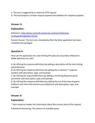 C. The test is triggered by an external HTTP request
D. The test prepares a known request payload and validates the response payload
Answer: A
Explanation:
Reference: https://docs.mulesoft.com/mule-runtime/3.9/testing-
strategies#integration-testing
Correct Answer: The test runs immediately after the Mule application has been
compiled and packaged
Question 4:
How can the application of a rate limiting API policy be accurately reflected in
RAML definition of a API?
A. By refining the resource definitions by adding a description of the rate limiting
policy behavior
B. By refining the response definitions by adding the x-ratelimit-* response
headers with description, type, and example
C. By refining the request definitions by adding a remaining Requests query
parameter with description, type, and example
D. By refining the response definitions by adding the out-of-the-box Anypoint
Platform rate-limit-enforcement securityScheme with description, type, and
example
Answer: B
Explanation:
* Each response header has information about the current state of the request:
X-Ratelimit-Remaining: The amount of available quota
 