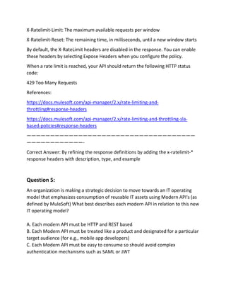 X-Ratelimit-Limit: The maximum available requests per window
X-Ratelimit-Reset: The remaining time, in milliseconds, until a new window starts
By default, the X-RateLimit headers are disabled in the response. You can enable
these headers by selecting Expose Headers when you configure the policy.
When a rate limit is reached, your API should return the following HTTP status
code:
429 Too Many Requests
References:
https://docs.mulesoft.com/api-manager/2.x/rate-limiting-and-
throttling#response-headers
https://docs.mulesoft.com/api-manager/2.x/rate-limiting-and-throttling-sla-
based-policies#response-headers
————————————————————————————————————
————————————-
Correct Answer: By refining the response definitions by adding the x-ratelimit-*
response headers with description, type, and example
Question 5:
An organization is making a strategic decision to move towards an IT operating
model that emphasizes consumption of reusable IT assets using Modern API‘s (as
defined by MuleSoft) What best describes each modern API in relation to this new
IT operating model?
A. Each modern API must be HTTP and REST based
B. Each Modern API must be treated like a product and designated for a particular
target audience (for e.g., mobile app developers)
C. Each Modern API must be easy to consume so should avoid complex
authentication mechanisms such as SAML or JWT
 