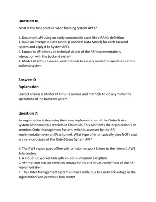 Question 6:
What is the best practice when building System API‘s?
A. Document API using an easily consumable asset like a RAML definition
B. Build an Enterprise Data Model (Canonical Data Model) for each backend
system and apply it to System API‘s
C. Expose to API clients all technical details of the API Implementations
interaction with the backend system
D. Model all API‘s, resources and methods to closely mimic the operations of the
backend system
Answer: D
Explanation:
Correct answer is Model all API‘s, resources and methods to closely mimic the
operations of the backend system
Question 7:
An organization is deploying their new implementation of the Order Status
System API to multiple workers in CloudHub. This API fronts the organization‘s on-
premises Order Management System, which is accessed by the API
implementation over an IPsec tunnel. What type of error typically does NOT result
in a service outage of the OrderStatus System API?
A. The AWS region goes offline with a major network failure to the relevant AWS
data centers
B. A CloudHub worker fails with an out-of-memory exception
C. API Manager has an extended outage during the initial deployment of the API
implementation
D. The Order Management System is Inaccessible due to a network outage in the
organization‘s on-premises data center
 