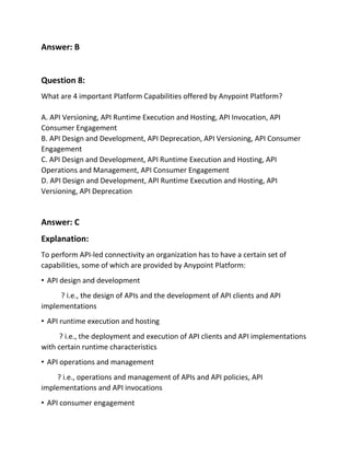 Answer: B
Question 8:
What are 4 important Platform Capabilities offered by Anypoint Platform?
A. API Versioning, API Runtime Execution and Hosting, API Invocation, API
Consumer Engagement
B. API Design and Development, API Deprecation, API Versioning, API Consumer
Engagement
C. API Design and Development, API Runtime Execution and Hosting, API
Operations and Management, API Consumer Engagement
D. API Design and Development, API Runtime Execution and Hosting, API
Versioning, API Deprecation
Answer: C
Explanation:
To perform API-led connectivity an organization has to have a certain set of
capabilities, some of which are provided by Anypoint Platform:
• API design and development
? i.e., the design of APIs and the development of API clients and API
implementations
• API runtime execution and hosting
? i.e., the deployment and execution of API clients and API implementations
with certain runtime characteristics
• API operations and management
? i.e., operations and management of APIs and API policies, API
implementations and API invocations
• API consumer engagement
 