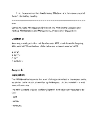 ? i.e., the engagement of developers of API clients and the management of
the API clients they develop
————————————————————————————————————
——
Correct Answers: API Design and Development, API Runtime Execution and
Hosting, API Operations and Management, API Consumer Engagement
Question 9:
Assuming that Organization strictly adheres to REST principles while designing
API‘s, which HTTP method out of the below are not considered as SAFE?
A. HEAD
B. PATCH
C. GET
D. OPTIONS
Answer: B
Explanation:
The PATCH method requests that a set of changes described in the request entity
be applied to the resource identified by the Request- URI. In a nutshell it is used
to modify resource.
The HTTP standard requires the following HTTP methods on any resource to be
safe:
• GET
• HEAD
• OPTIONS
 