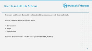 Secrets in GitHub Actions
18
Secrets are used to store the sensitive information like username, password, client credentials.
You can create the secrets at different levels
• Environment
• Repo
• Organization
To access the secrets in the YML file use ${{ secrets.SECRET_NAME }}
 