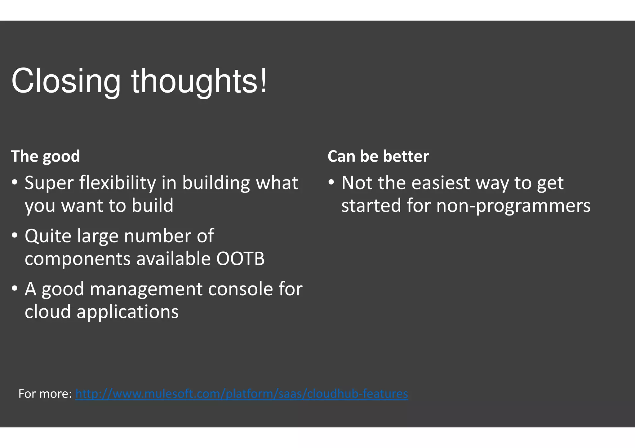 Closing thoughts!
The good
• Super flexibility in building what
you want to build
• Quite large number of
components available OOTB
• A good management console for
cloud applications
Can be better
• Not the easiest way to get
started for non-programmers
For more: http://www.mulesoft.com/platform/saas/cloudhub-features
 
