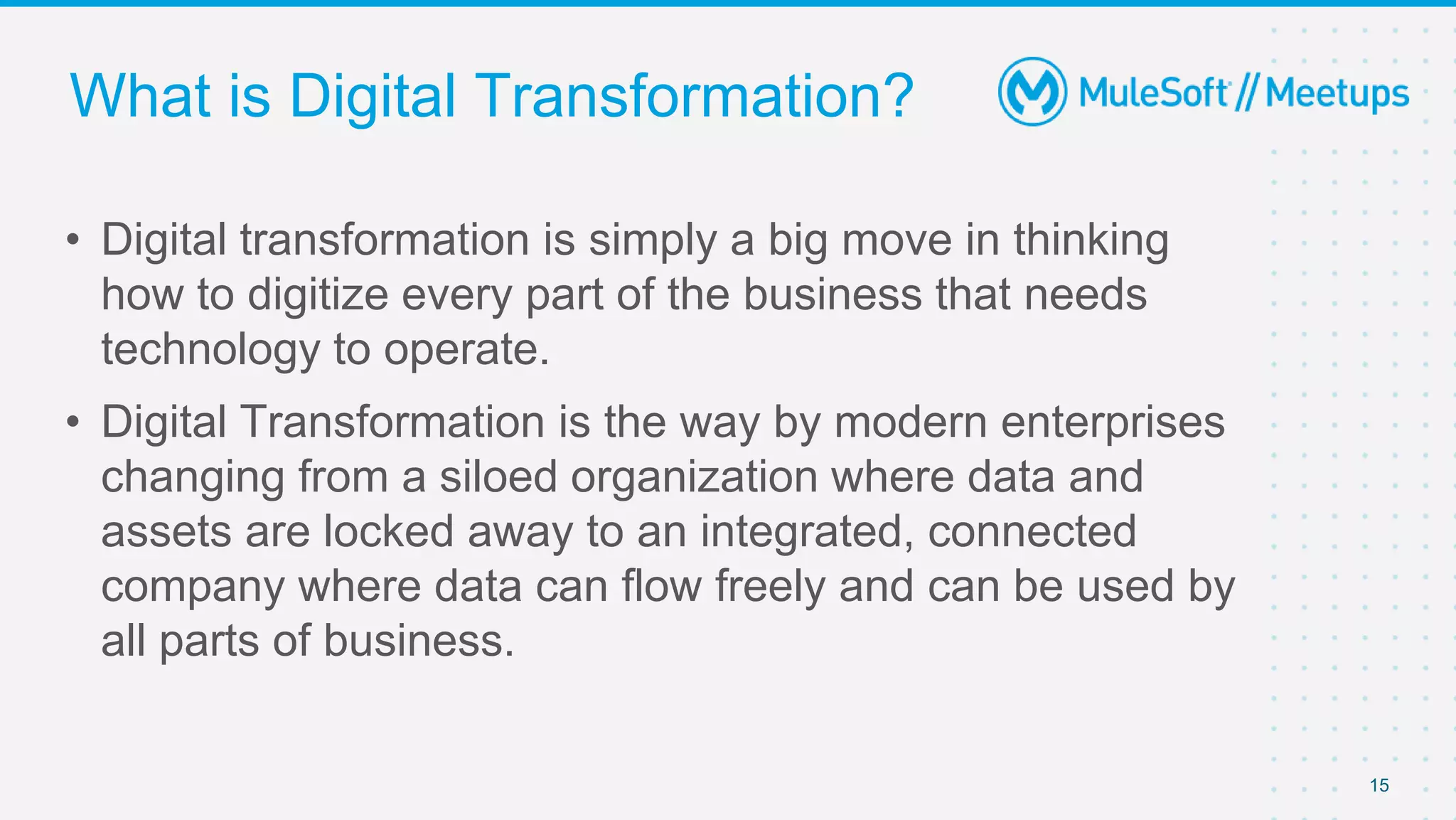 15
• Digital transformation is simply a big move in thinking
how to digitize every part of the business that needs
technology to operate.
• Digital Transformation is the way by modern enterprises
changing from a siloed organization where data and
assets are locked away to an integrated, connected
company where data can flow freely and can be used by
all parts of business.
What is Digital Transformation?
 