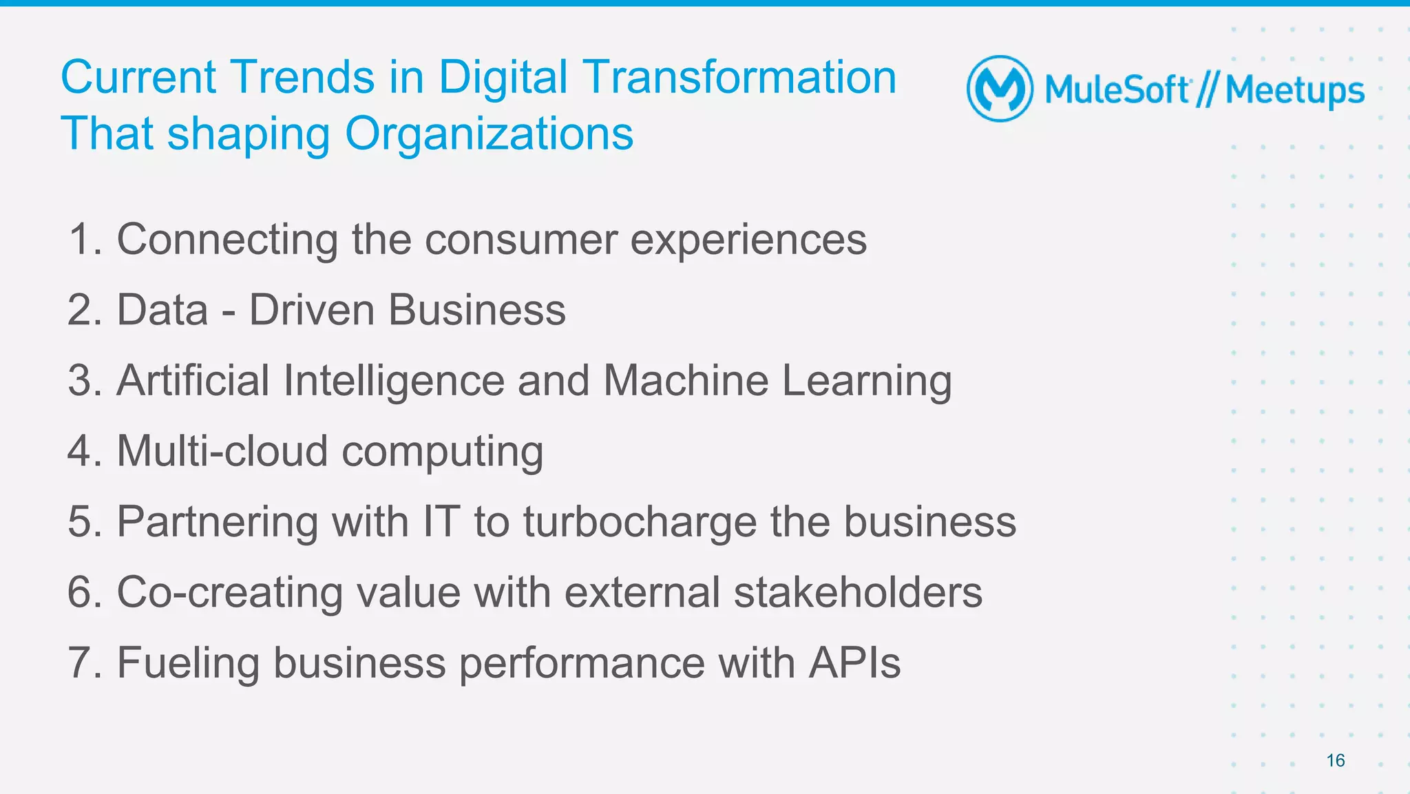 16
1. Connecting the consumer experiences
2. Data - Driven Business
3. Artificial Intelligence and Machine Learning
4. Multi-cloud computing
5. Partnering with IT to turbocharge the business
6. Co-creating value with external stakeholders
7. Fueling business performance with APIs
Current Trends in Digital Transformation
That shaping Organizations
 