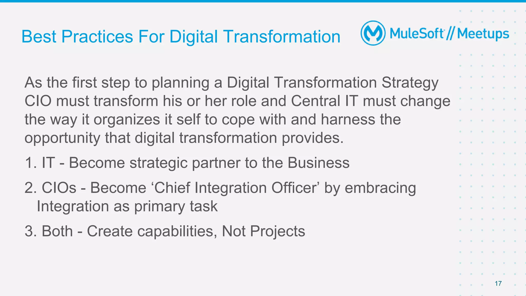 17
As the first step to planning a Digital Transformation Strategy
CIO must transform his or her role and Central IT must change
the way it organizes it self to cope with and harness the
opportunity that digital transformation provides.
1. IT - Become strategic partner to the Business
2. CIOs - Become ‘Chief Integration Officer’ by embracing
Integration as primary task
3. Both - Create capabilities, Not Projects
Best Practices For Digital Transformation
 