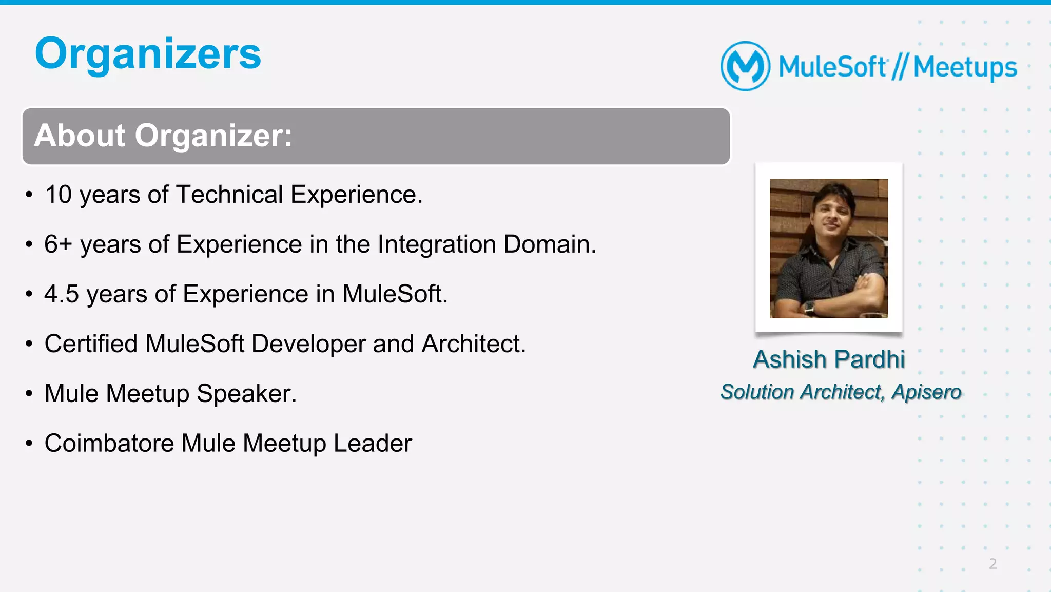Organizers
2
About Organizer:
• 10 years of Technical Experience.
• 6+ years of Experience in the Integration Domain.
• 4.5 years of Experience in MuleSoft.
• Certified MuleSoft Developer and Architect.
• Mule Meetup Speaker.
• Coimbatore Mule Meetup Leader
Ashish Pardhi
Solution Architect, Apisero
 