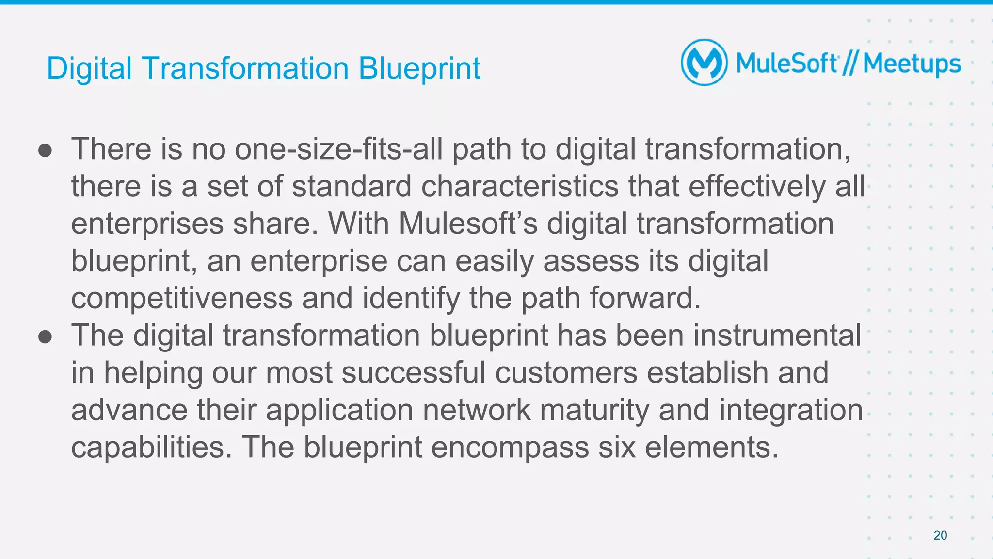 20
● There is no one-size-fits-all path to digital transformation,
there is a set of standard characteristics that effectively all
enterprises share. With Mulesoft’s digital transformation
blueprint, an enterprise can easily assess its digital
competitiveness and identify the path forward.
● The digital transformation blueprint has been instrumental
in helping our most successful customers establish and
advance their application network maturity and integration
capabilities. The blueprint encompass six elements.
Digital Transformation Blueprint
 