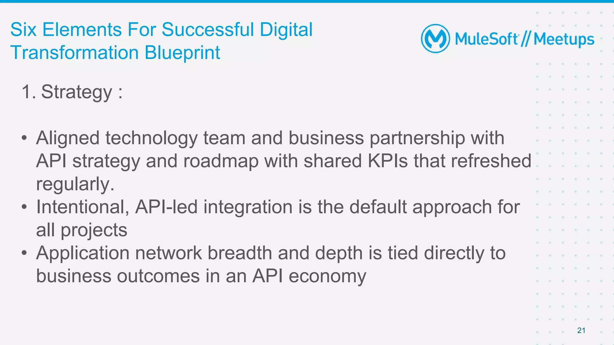 21
Six Elements For Successful Digital
Transformation Blueprint
1. Strategy :
• Aligned technology team and business partnership with
API strategy and roadmap with shared KPIs that refreshed
regularly.
• Intentional, API-led integration is the default approach for
all projects
• Application network breadth and depth is tied directly to
business outcomes in an API economy
 