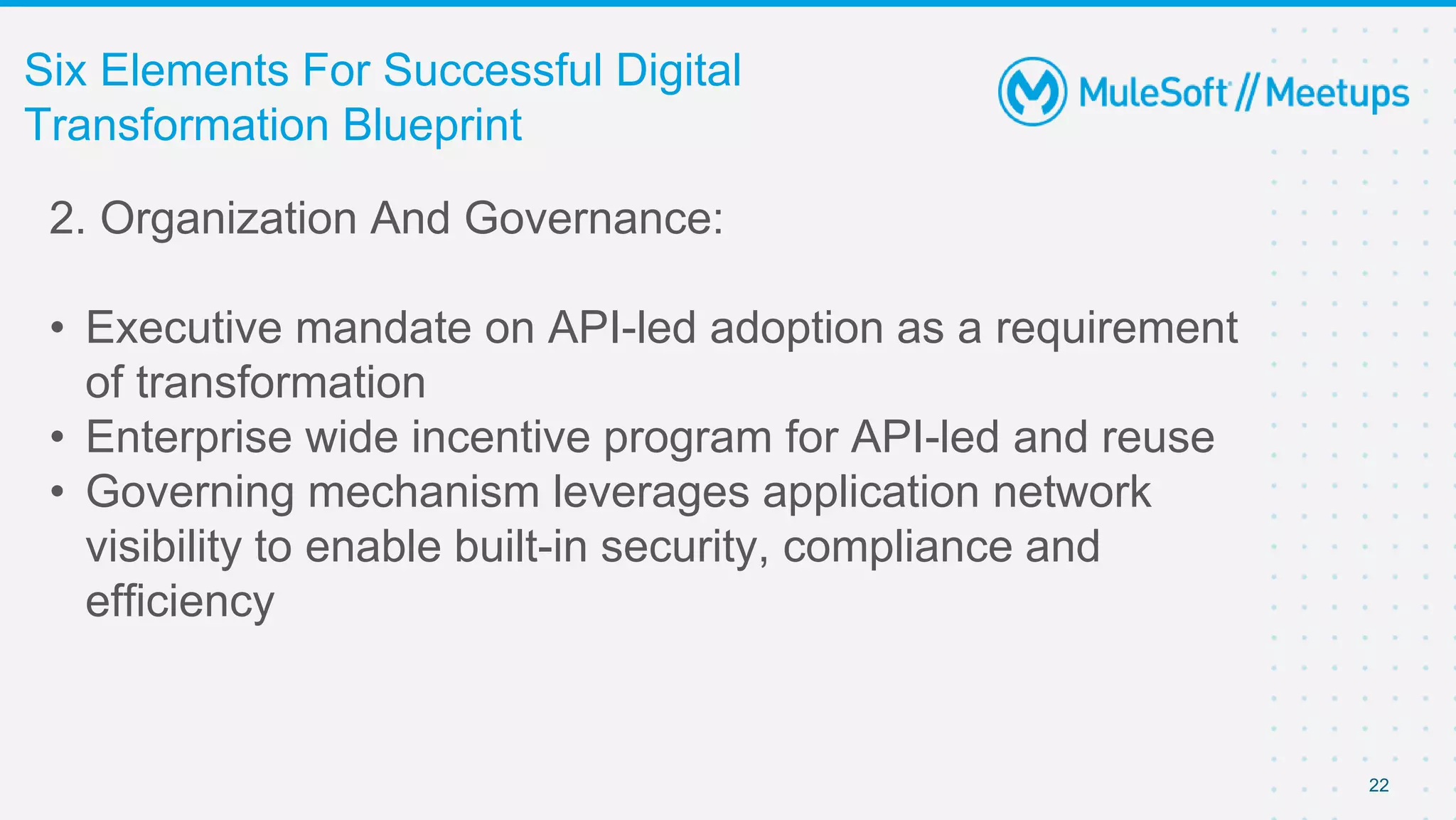 22
Six Elements For Successful Digital
Transformation Blueprint
2. Organization And Governance:
• Executive mandate on API-led adoption as a requirement
of transformation
• Enterprise wide incentive program for API-led and reuse
• Governing mechanism leverages application network
visibility to enable built-in security, compliance and
efficiency
 