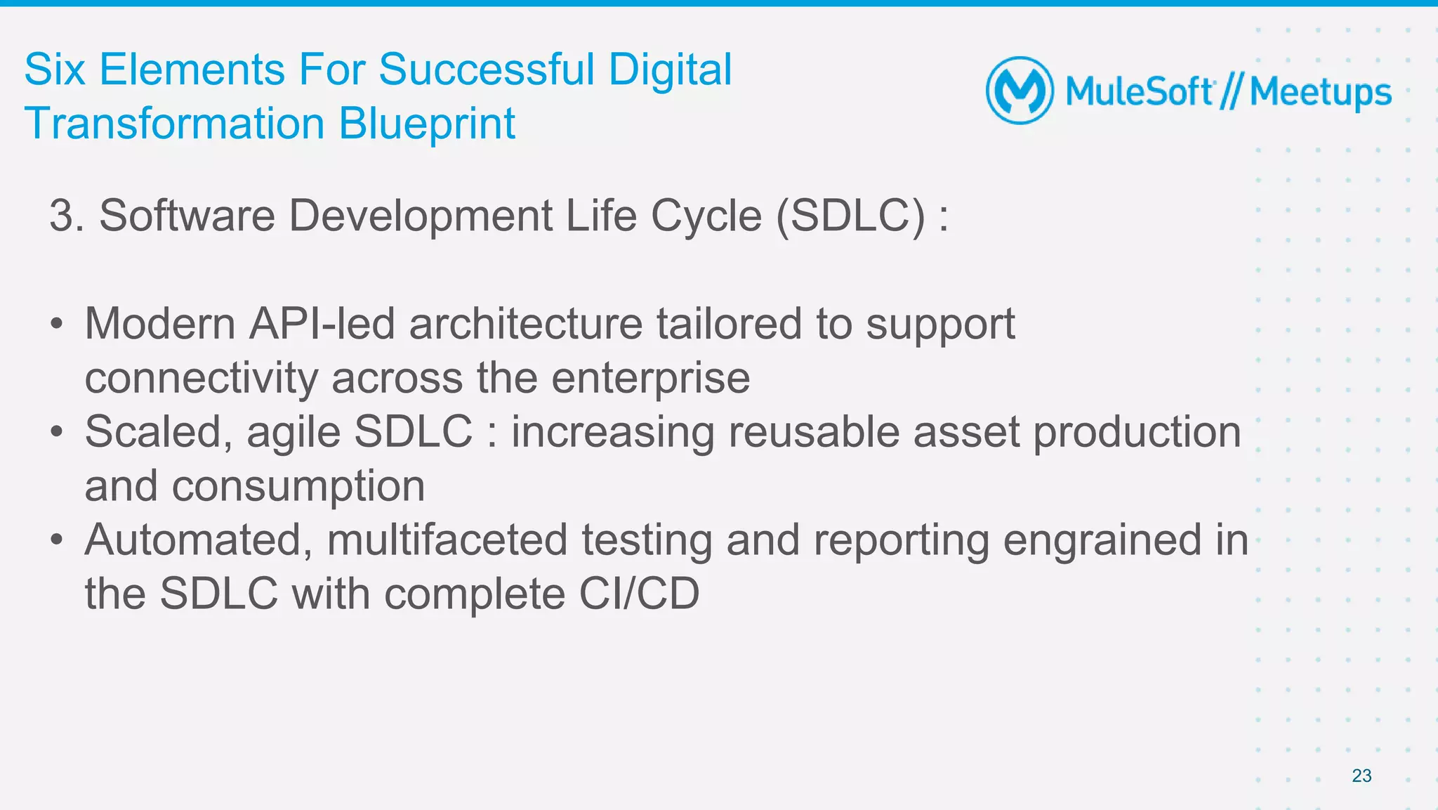 23
Six Elements For Successful Digital
Transformation Blueprint
3. Software Development Life Cycle (SDLC) :
• Modern API-led architecture tailored to support
connectivity across the enterprise
• Scaled, agile SDLC : increasing reusable asset production
and consumption
• Automated, multifaceted testing and reporting engrained in
the SDLC with complete CI/CD
 
