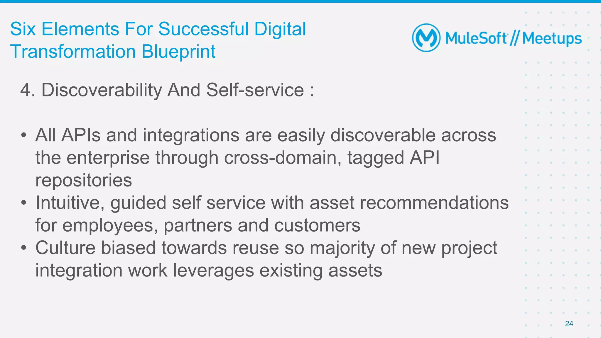 24
Six Elements For Successful Digital
Transformation Blueprint
4. Discoverability And Self-service :
• All APIs and integrations are easily discoverable across
the enterprise through cross-domain, tagged API
repositories
• Intuitive, guided self service with asset recommendations
for employees, partners and customers
• Culture biased towards reuse so majority of new project
integration work leverages existing assets
 