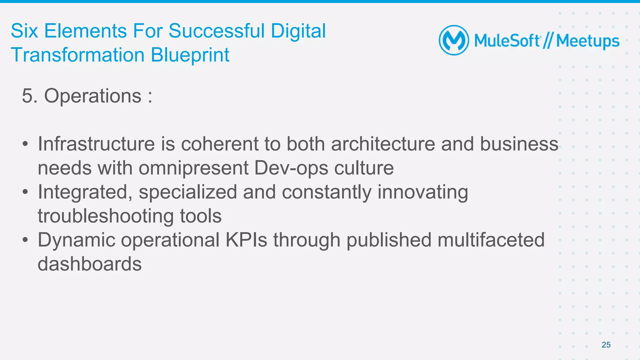 25
Six Elements For Successful Digital
Transformation Blueprint
5. Operations :
• Infrastructure is coherent to both architecture and business
needs with omnipresent Dev-ops culture
• Integrated, specialized and constantly innovating
troubleshooting tools
• Dynamic operational KPIs through published multifaceted
dashboards
 