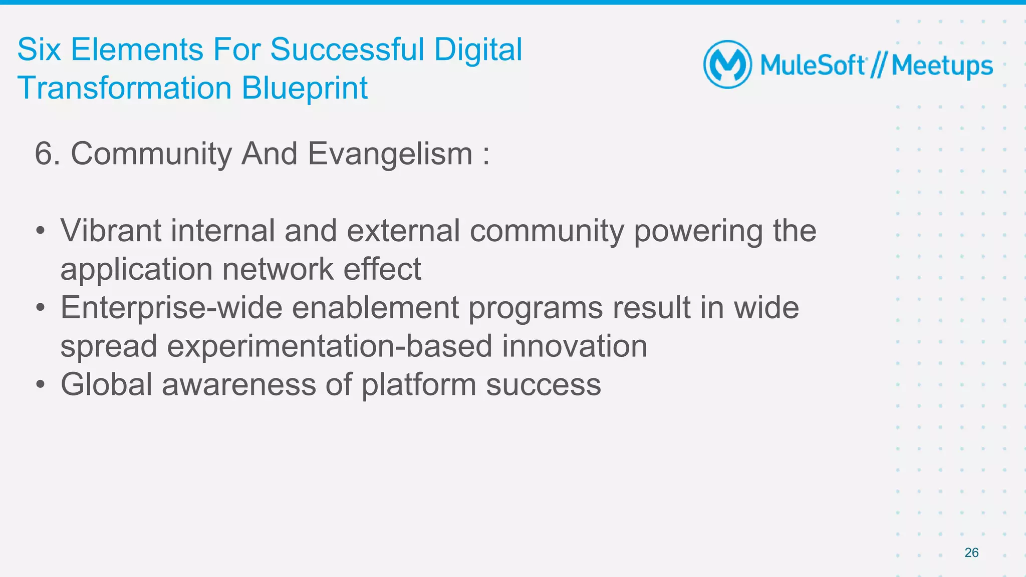 26
Six Elements For Successful Digital
Transformation Blueprint
6. Community And Evangelism :
• Vibrant internal and external community powering the
application network effect
• Enterprise-wide enablement programs result in wide
spread experimentation-based innovation
• Global awareness of platform success
 