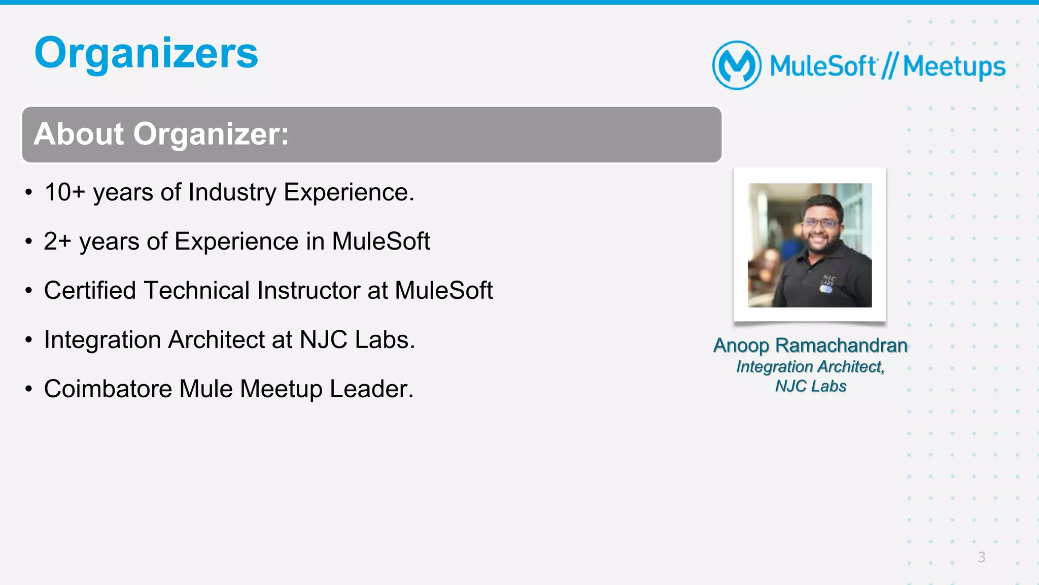 Organizers
3
About Organizer:
• 10+ years of Industry Experience.
• 2+ years of Experience in MuleSoft
• Certified Technical Instructor at MuleSoft
• Integration Architect at NJC Labs.
• Coimbatore Mule Meetup Leader.
Anoop Ramachandran
Integration Architect,
NJC Labs
 
