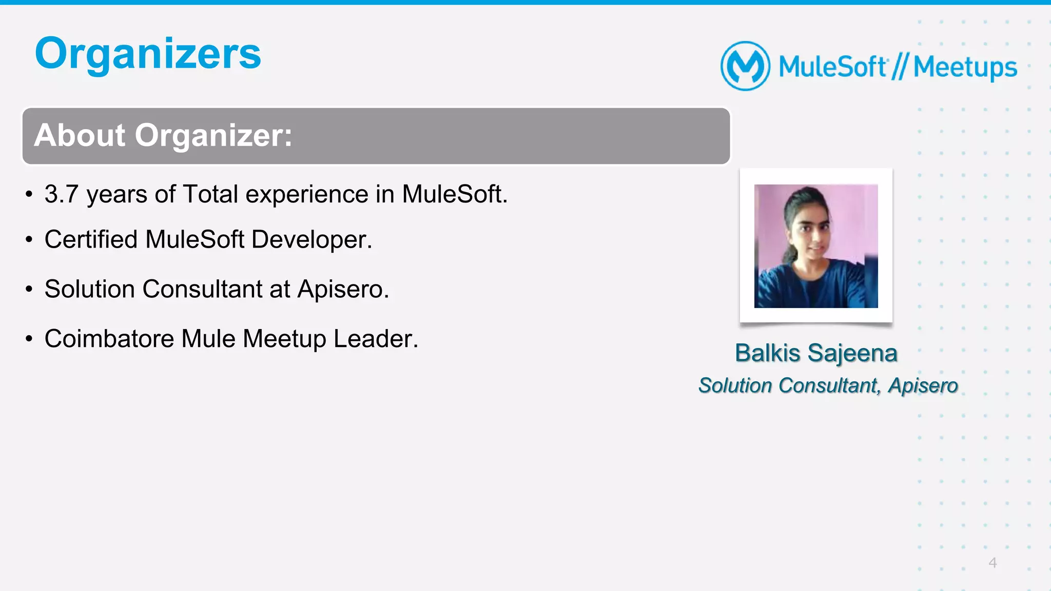 Organizers
4
About Organizer:
• 3.7 years of Total experience in MuleSoft.
• Certified MuleSoft Developer.
• Solution Consultant at Apisero.
• Coimbatore Mule Meetup Leader.
Balkis Sajeena
Solution Consultant, Apisero
 