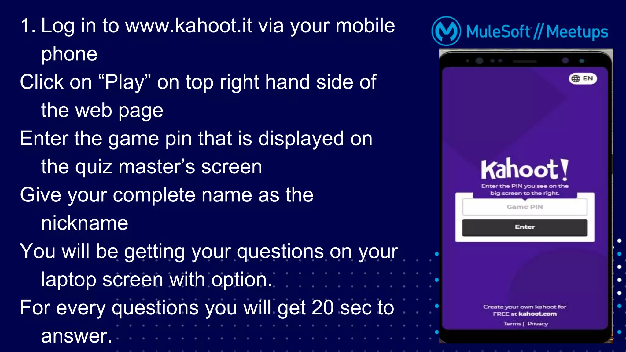 1. Log in to www.kahoot.it via your mobile
phone
Click on “Play” on top right hand side of
the web page
Enter the game pin that is displayed on
the quiz master’s screen
Give your complete name as the
nickname
You will be getting your questions on your
laptop screen with option.
For every questions you will get 20 sec to
answer.
 