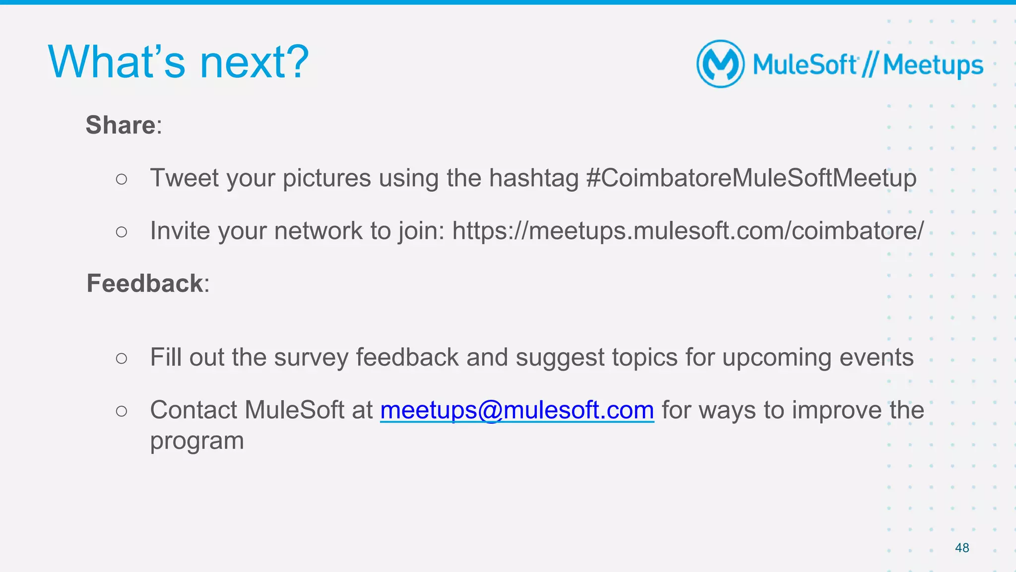 48
Share:
○ Tweet your pictures using the hashtag #CoimbatoreMuleSoftMeetup
○ Invite your network to join: https://meetups.mulesoft.com/coimbatore/
Feedback:
○ Fill out the survey feedback and suggest topics for upcoming events
○ Contact MuleSoft at meetups@mulesoft.com for ways to improve the
program
What’s next?
 