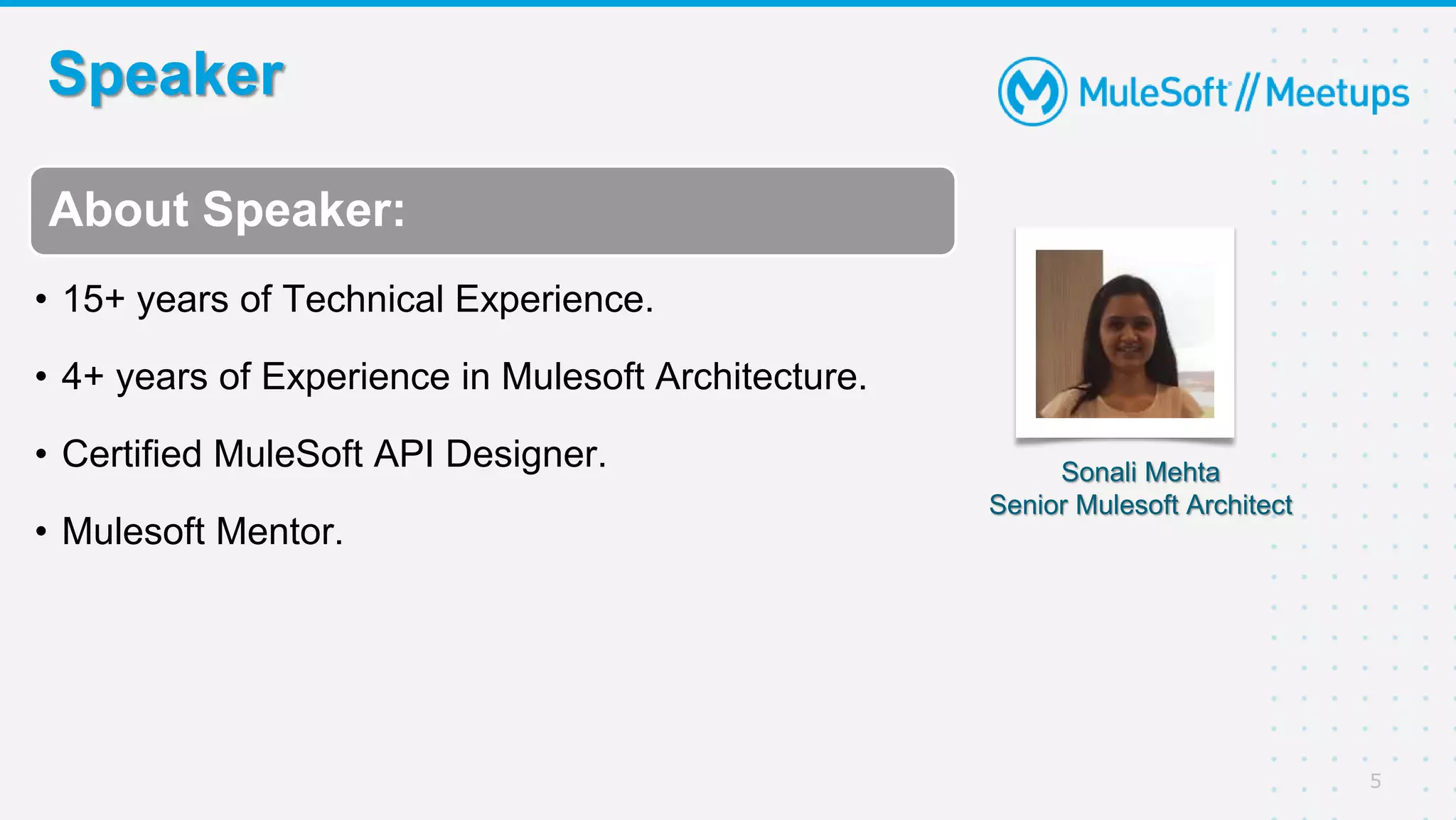 Speaker
5
Sonali Mehta
Senior Mulesoft Architect
About Speaker:
• 15+ years of Technical Experience.
• 4+ years of Experience in Mulesoft Architecture.
• Certified MuleSoft API Designer.
• Mulesoft Mentor.
 