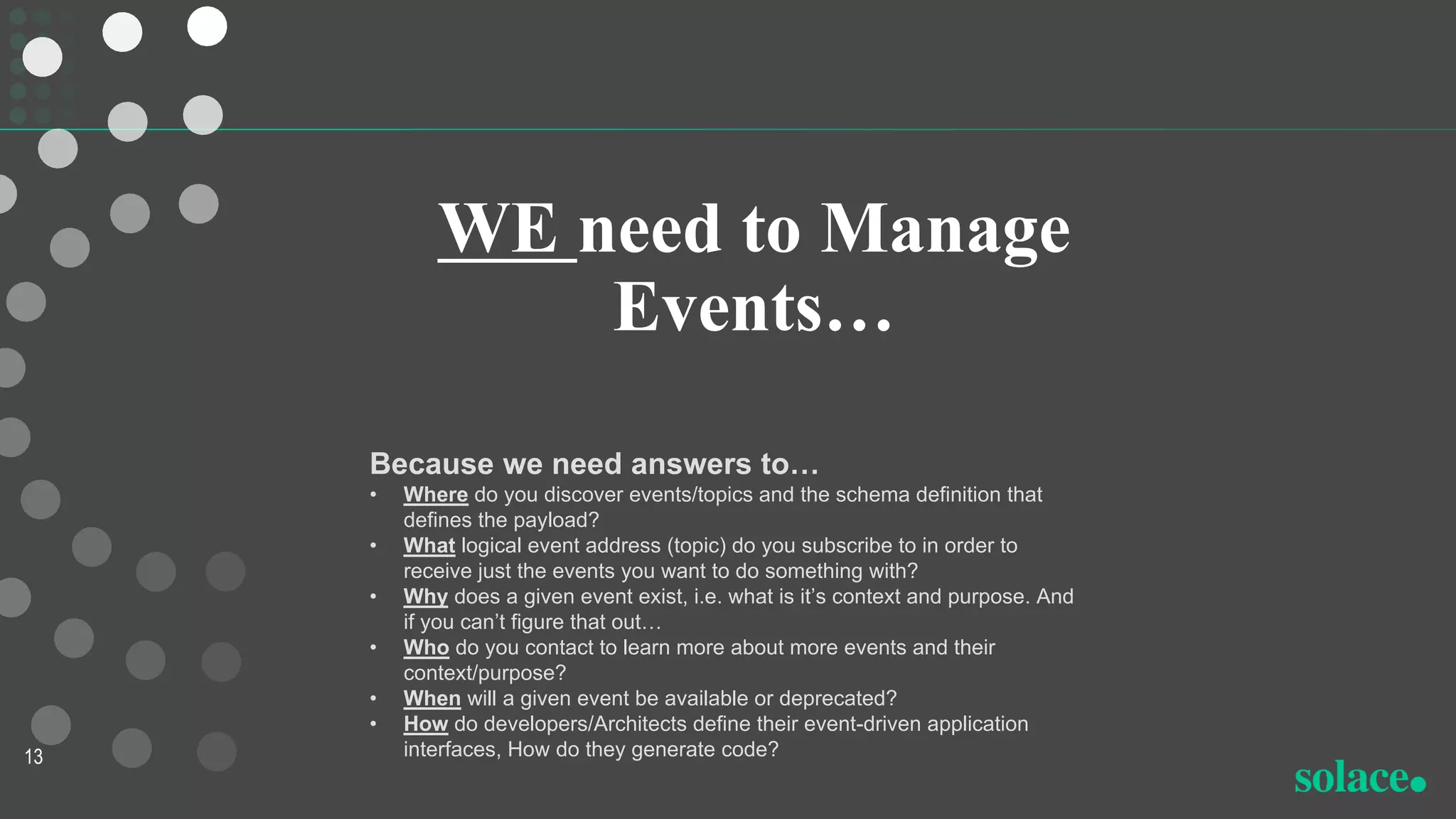 WE need to Manage
Events…
13
Because we need answers to…
• Where do you discover events/topics and the schema definition that
defines the payload?
• What logical event address (topic) do you subscribe to in order to
receive just the events you want to do something with?
• Why does a given event exist, i.e. what is it’s context and purpose. And
if you can’t figure that out…
• Who do you contact to learn more about more events and their
context/purpose?
• When will a given event be available or deprecated?
• How do developers/Architects define their event-driven application
interfaces, How do they generate code?
 