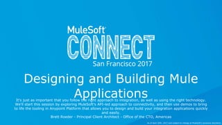 All contents © MuleSoft Inc.
Designing and Building Mule
ApplicationsIt's just as important that you follow the right approach to integration, as well as using the right technology.
We'll start this session by exploring MuleSoft's API-led approach to connectivity, and then use demos to bring
to life the tooling in Anypoint Platform that allows you to design and build your integration applications quickly
and easily.
Brett Roeder - Principal Client Architect - Office of the CTO, Americas
As of April 20th, 2017 and subject to change at MuleSoft's exclusive discretion.
 