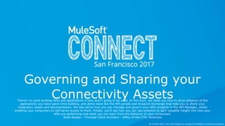 All contents © MuleSoft Inc.
Governing and Sharing your
Connectivity AssetsThere's no point building APIs and applications if they aren't going to be used. In this hour, we show you how to drive adoption of the
applications you have spent time building, and demo tools like the API portals and Anypoint Exchange that help you to share your
integration assets and documentation. We also demo how you can manage and govern your APIs properly in the API Manager, whilst
enabling your consumers to self-serve access to them. Finally, you'll see how you can use analytics to gain valuable insight into how your
APIs are performing and what you can learn from the behavior of your consumers.
Brett Roeder - Principal Client Architect - Office of the CTO, Americas
As of April 20th, 2017 and subject to change at MuleSoft's exclusive discretion.
 