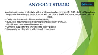 ANYPOINT STUDIO
Accelerate developer productivity with a single graphical environment for SOA, SaaS, APIs and data
integration, then deploy your applications with one click to the Mule runtime, on-premises or in the
cloud.
 Design and implement APIs with unified tooling
 Build, edit, document and debug integrations graphically or in XML
 Simplify data mapping and transformation
 Complete support for the entire build-to-deploy process
 Jumpstart your integrations with pre-built components
 
