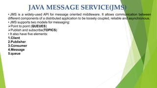 JAVA MESSAGE SERVICE(JMS)
• JMS is a widely-used API for message oriented middleware. It allows communication between
different components of a distributed application to be loosely coupled, reliable and asynchronous.
• JMS supports two models for messaging:
Point to point (QUEUES)
Publish and subscribe(TOPICS)
• It also have five elements:
1.Client
2.Publisher
3.Consumer
4.Message
5.queue
 