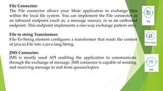 File Connector:
The File connector allows your Mule application to exchange files
within the local file system. You can implement the File connector as
an inbound endpoint (such as, a message source), or as an outbound
endpoint. This endpoint implements a one-way exchange pattern only.
File to string Transformer:
File-To-String element configures a transformer that reads the content
of java.io.File into a java.lang.String.
JMS Connector:
JMS is mostly used API enabling the application to communicate
through the exchange of message. JMS connector is capable of sending
and receiving message to and from queues/topics.
 