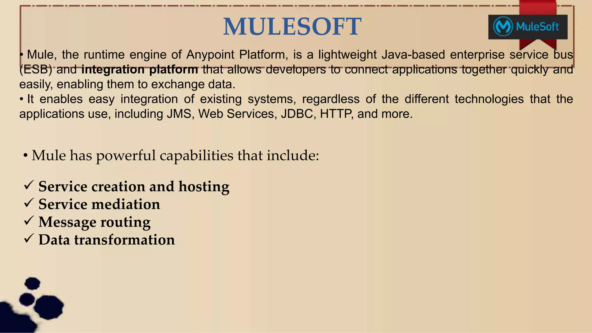 MULESOFT
• Mule, the runtime engine of Anypoint Platform, is a lightweight Java-based enterprise service bus
(ESB) and integration platform that allows developers to connect applications together quickly and
easily, enabling them to exchange data.
• It enables easy integration of existing systems, regardless of the different technologies that the
applications use, including JMS, Web Services, JDBC, HTTP, and more.
• Mule has powerful capabilities that include:
 Service creation and hosting
 Service mediation
 Message routing
 Data transformation
 
