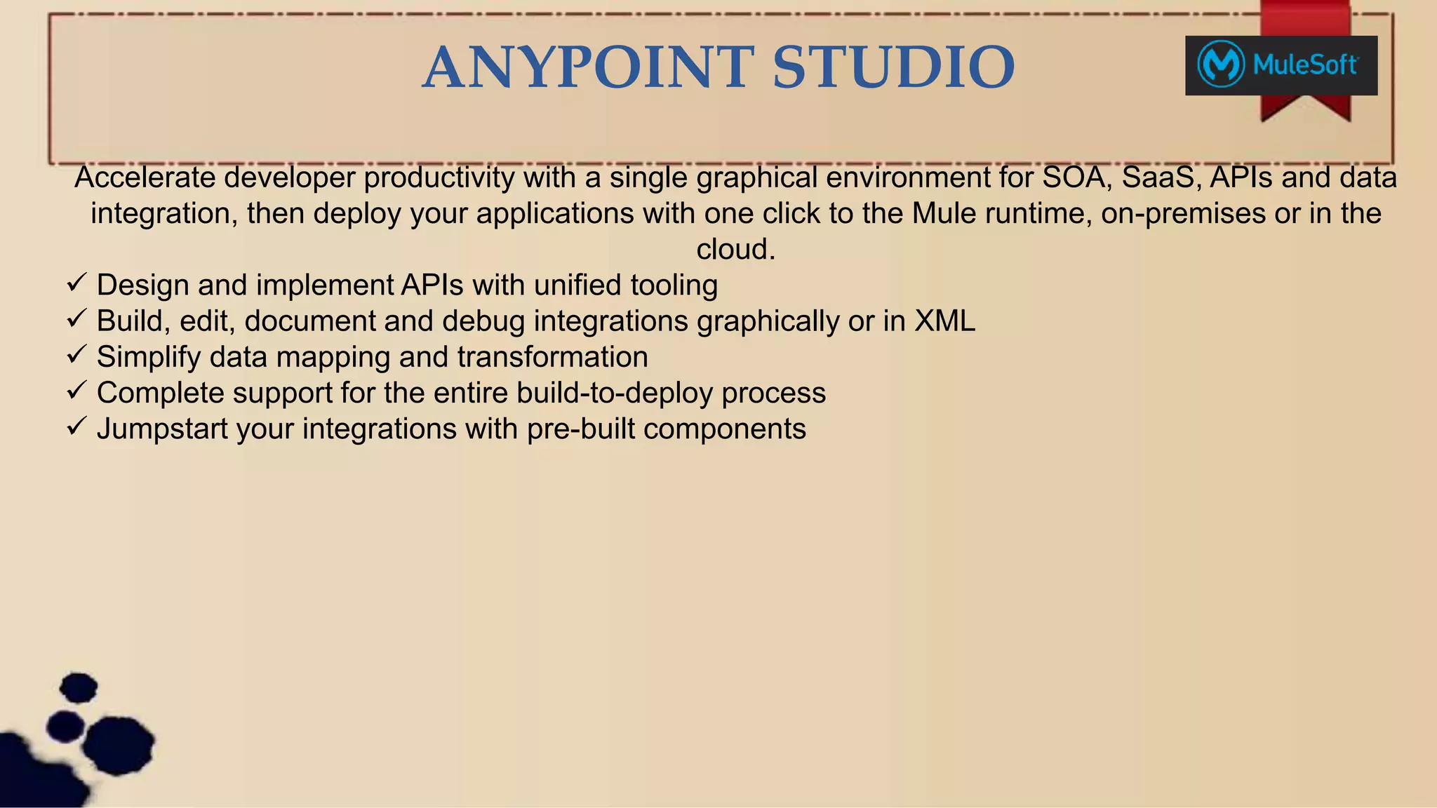 ANYPOINT STUDIO
Accelerate developer productivity with a single graphical environment for SOA, SaaS, APIs and data
integration, then deploy your applications with one click to the Mule runtime, on-premises or in the
cloud.
 Design and implement APIs with unified tooling
 Build, edit, document and debug integrations graphically or in XML
 Simplify data mapping and transformation
 Complete support for the entire build-to-deploy process
 Jumpstart your integrations with pre-built components
 