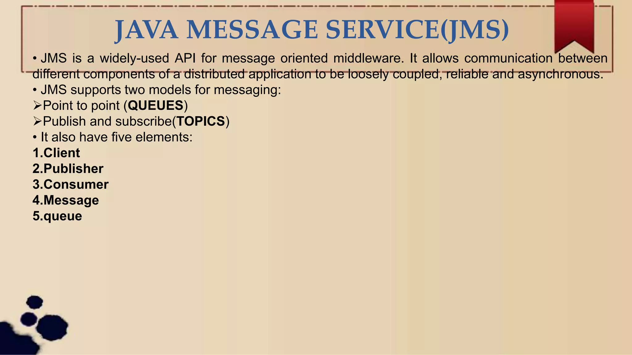 JAVA MESSAGE SERVICE(JMS)
• JMS is a widely-used API for message oriented middleware. It allows communication between
different components of a distributed application to be loosely coupled, reliable and asynchronous.
• JMS supports two models for messaging:
Point to point (QUEUES)
Publish and subscribe(TOPICS)
• It also have five elements:
1.Client
2.Publisher
3.Consumer
4.Message
5.queue
 