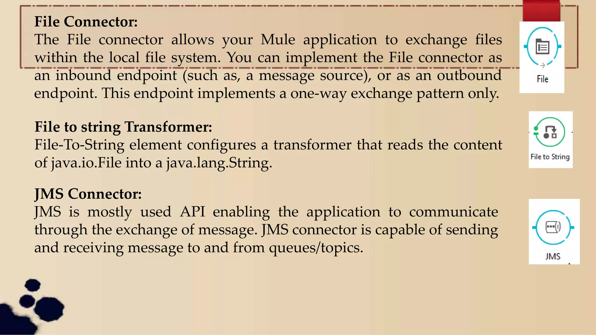 File Connector:
The File connector allows your Mule application to exchange files
within the local file system. You can implement the File connector as
an inbound endpoint (such as, a message source), or as an outbound
endpoint. This endpoint implements a one-way exchange pattern only.
File to string Transformer:
File-To-String element configures a transformer that reads the content
of java.io.File into a java.lang.String.
JMS Connector:
JMS is mostly used API enabling the application to communicate
through the exchange of message. JMS connector is capable of sending
and receiving message to and from queues/topics.
 