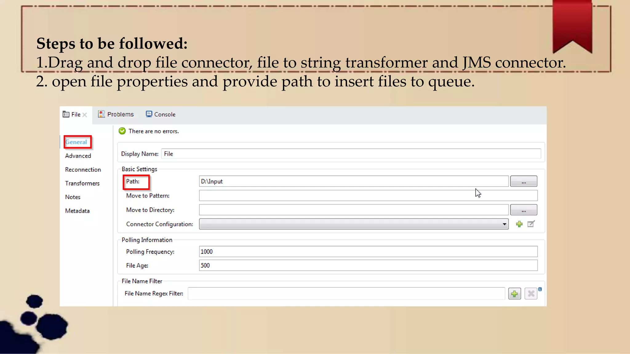 Steps to be followed:
1.Drag and drop file connector, file to string transformer and JMS connector.
2. open file properties and provide path to insert files to queue.
 