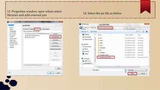 13. Properties window open where select
libraries and add external jars
14. Select the jar file as below
 