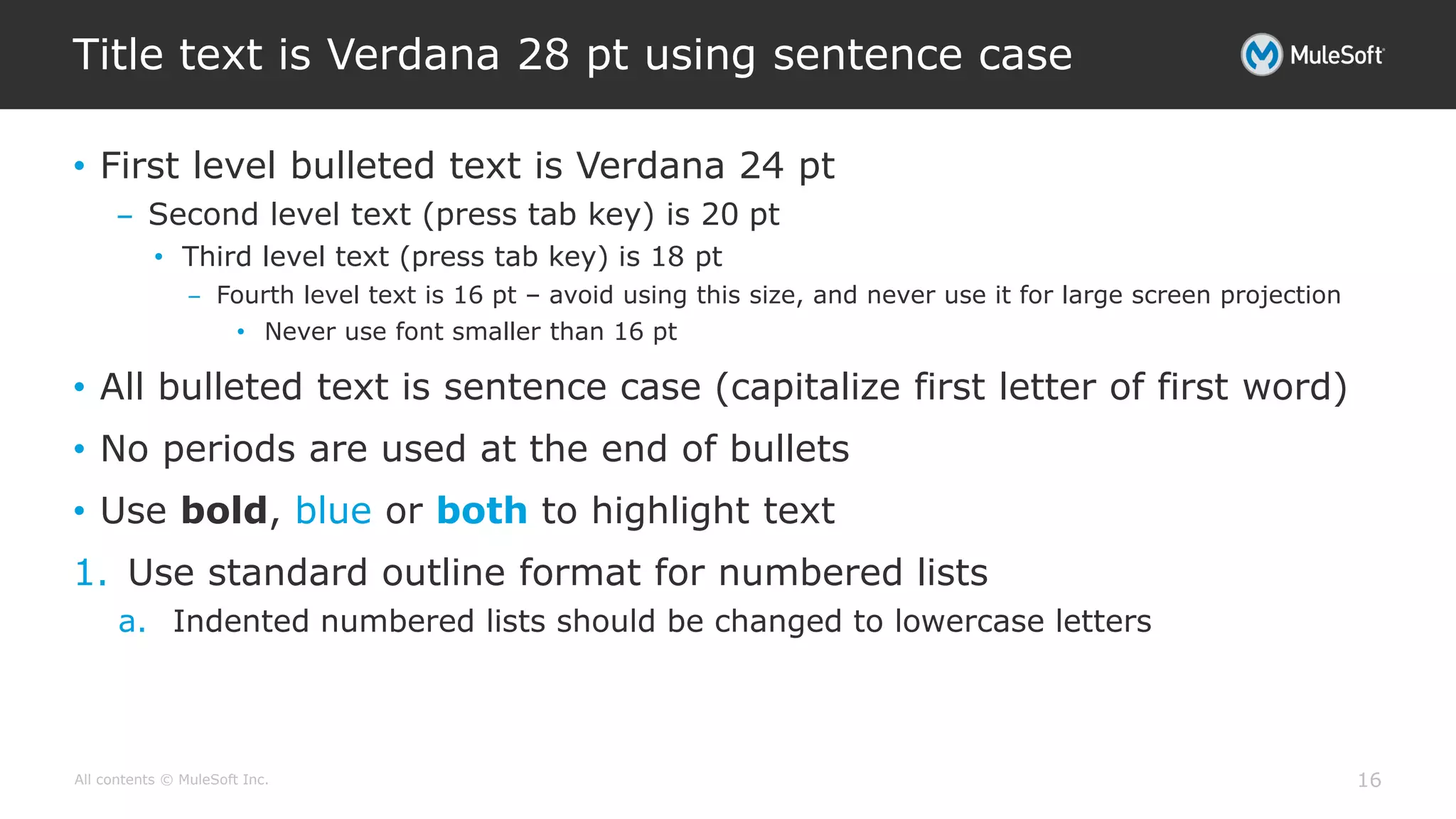 All contents © MuleSoft Inc.
Title text is Verdana 28 pt using sentence case
16
• First level bulleted text is Verdana 24 pt
– Second level text (press tab key) is 20 pt
• Third level text (press tab key) is 18 pt
– Fourth level text is 16 pt – avoid using this size, and never use it for large screen projection
• Never use font smaller than 16 pt
• All bulleted text is sentence case (capitalize first letter of first word)
• No periods are used at the end of bullets
• Use bold, blue or both to highlight text
1. Use standard outline format for numbered lists
a. Indented numbered lists should be changed to lowercase letters
 