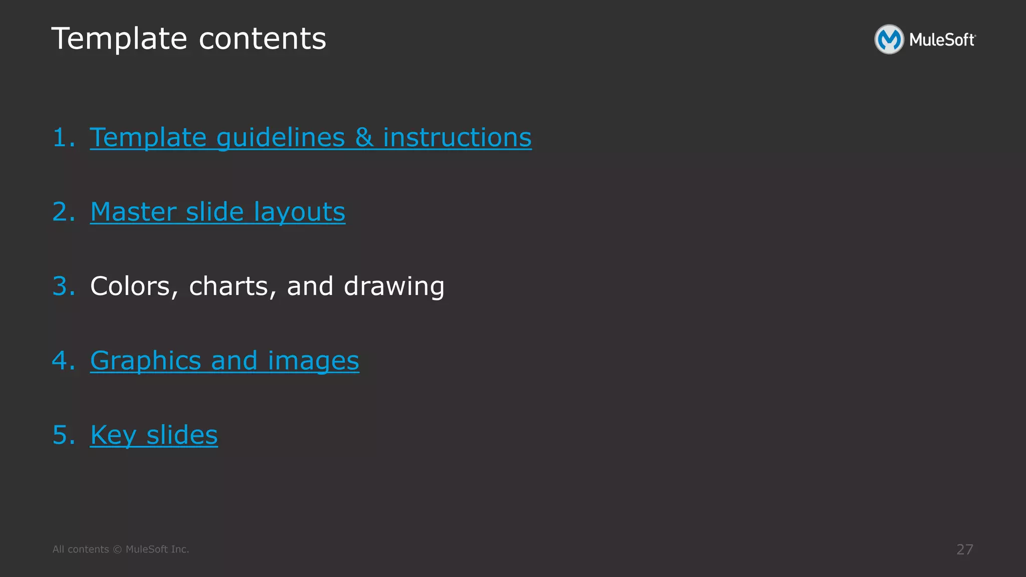 All contents © MuleSoft Inc.
Template contents
27
1. Template guidelines & instructions
2. Master slide layouts
3. Colors, charts, and drawing
4. Graphics and images
5. Key slides
 