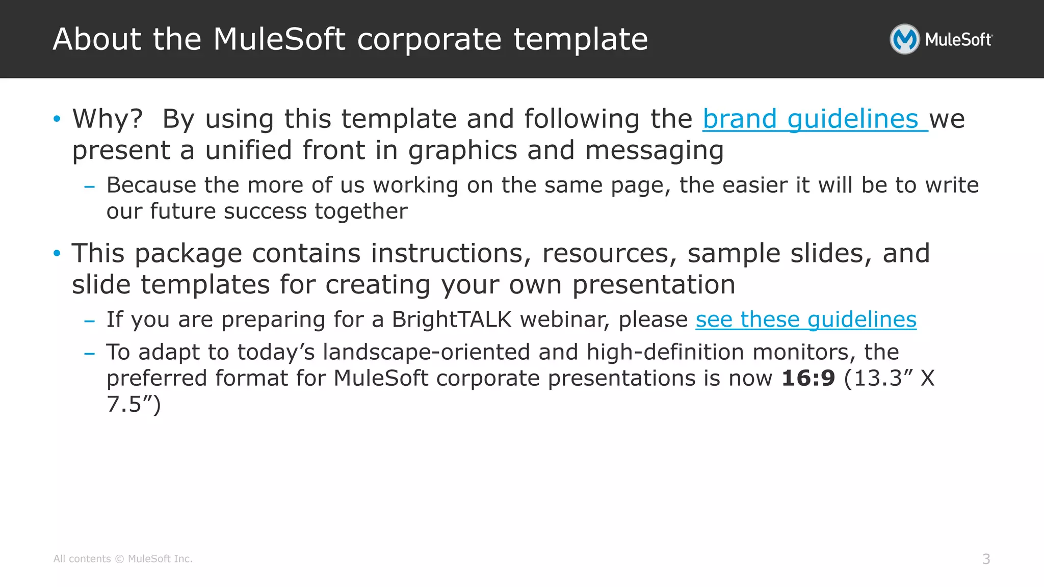 All contents © MuleSoft Inc.
About the MuleSoft corporate template
3
• Why? By using this template and following the brand guidelines we
present a unified front in graphics and messaging
– Because the more of us working on the same page, the easier it will be to write
our future success together
• This package contains instructions, resources, sample slides, and
slide templates for creating your own presentation
– If you are preparing for a BrightTALK webinar, please see these guidelines
– To adapt to today’s landscape-oriented and high-definition monitors, the
preferred format for MuleSoft corporate presentations is now 16:9 (13.3” X
7.5”)
 