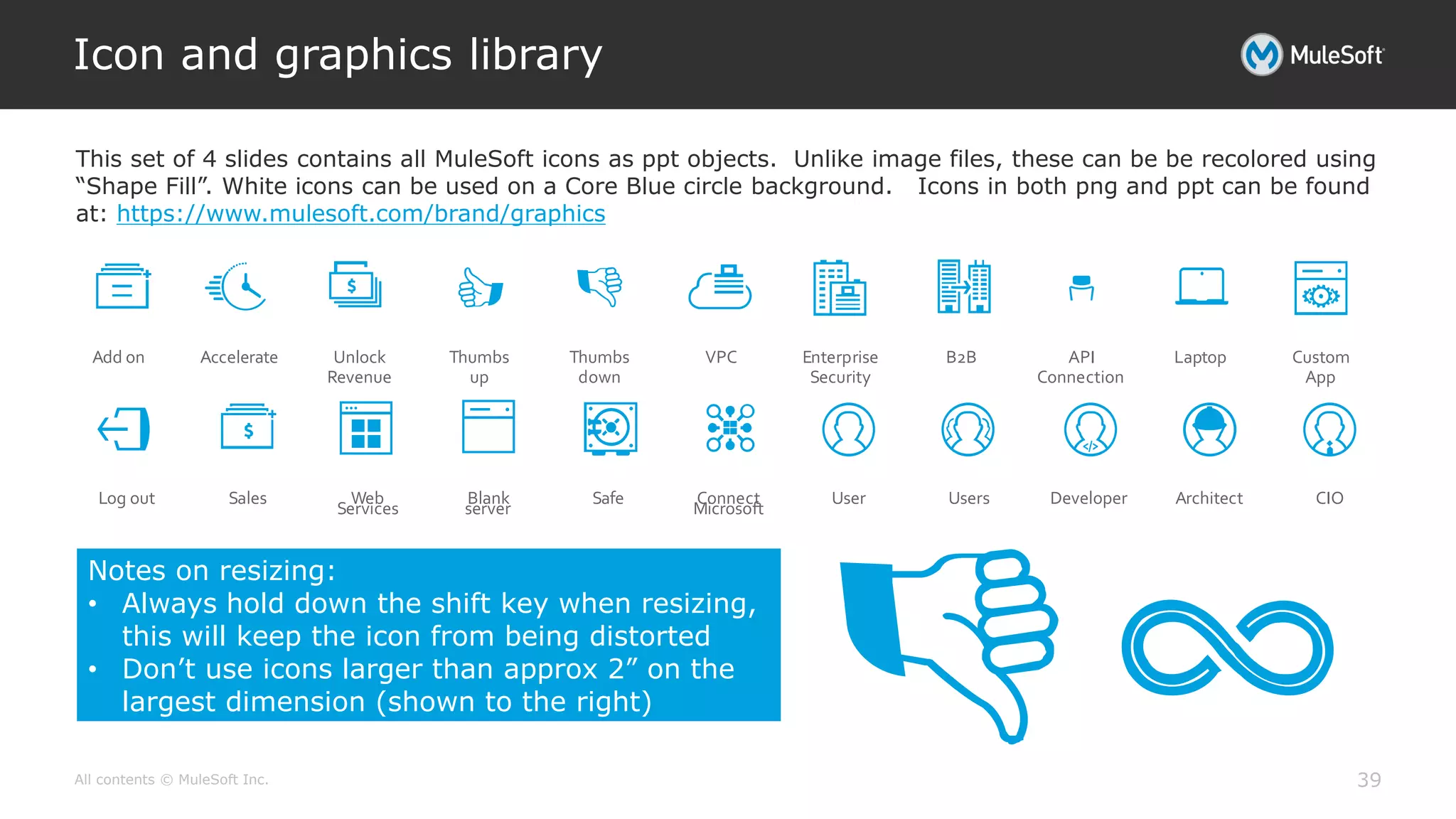 All contents © MuleSoft Inc.
Icon and graphics library
39
Add on Accelerate Unlock
Revenue
Thumbs
up
Thumbs
down
VPC Enterprise
Security
B2B API
Connection
Laptop Custom
App
Log out Sales Web
Services
Blank
server
Safe Connect
Microsoft
User Users Developer Architect CIO
Notes on resizing:
• Always hold down the shift key when resizing,
this will keep the icon from being distorted
• Don’t use icons larger than approx 2” on the
largest dimension (shown to the right)
This set of 4 slides contains all MuleSoft icons as ppt objects. Unlike image files, these can be be recolored using
“Shape Fill”. White icons can be used on a Core Blue circle background. Icons in both png and ppt can be found
at: https://www.mulesoft.com/brand/graphics
 