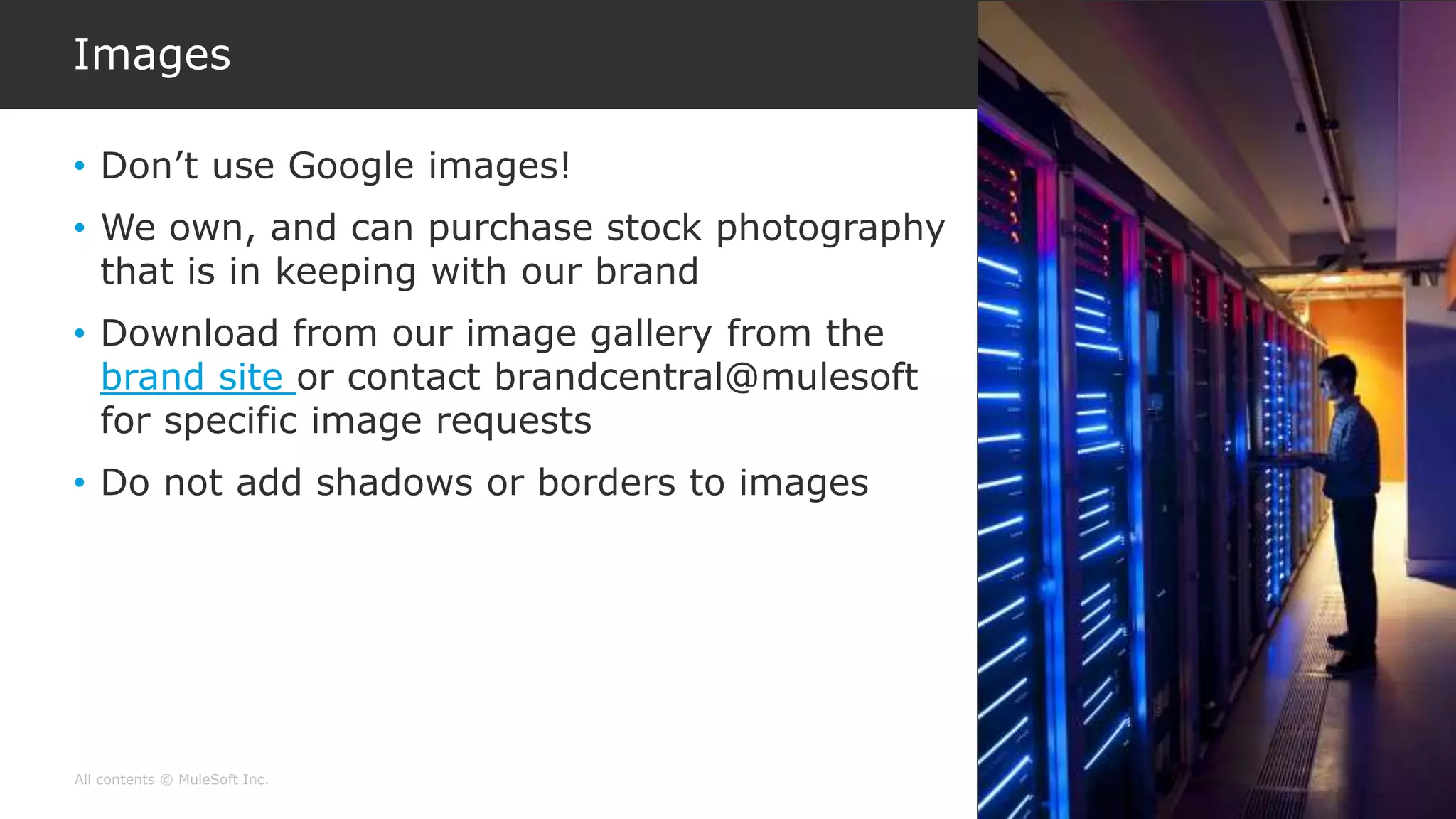 All contents © MuleSoft Inc.
Images
• Don’t use Google images!
• We own, and can purchase stock photography
that is in keeping with our brand
• Download from our image gallery from the
brand site or contact brandcentral@mulesoft
for specific image requests
• Do not add shadows or borders to images
 