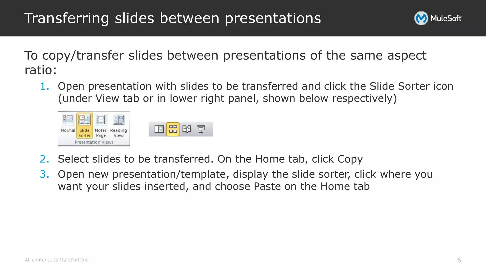 All contents © MuleSoft Inc.
To copy/transfer slides between presentations of the same aspect
ratio:
1. Open presentation with slides to be transferred and click the Slide Sorter icon
(under View tab or in lower right panel, shown below respectively)
2. Select slides to be transferred. On the Home tab, click Copy
3. Open new presentation/template, display the slide sorter, click where you
want your slides inserted, and choose Paste on the Home tab
Transferring slides between presentations
6
 