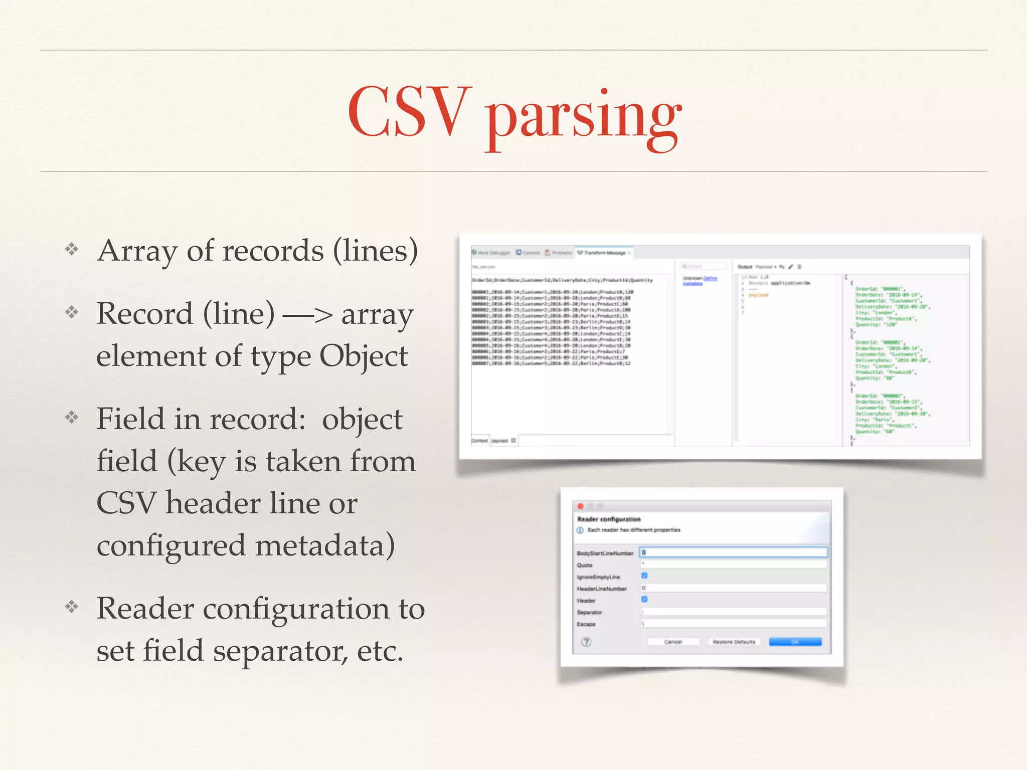 CSV parsing
❖ Array of records (lines)
❖ Record (line) —> array
element of type Object
❖ Field in record: object
ﬁeld (key is taken from
CSV header line or
conﬁgured metadata)
❖ Reader conﬁguration to
set ﬁeld separator, etc.
 